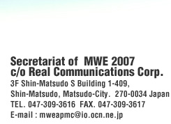 Secretariat of  MWE 2007 c/o Real Communications Corp. 3F Shin-Matsudo S Building 1-409,  Shin-Matsudo, Matsudo-City.  270-0034 Japan TEL. 047-309-3616  FAX. 047-309-3617 E-mail : mweapmc@io.ocn.ne.jp 
